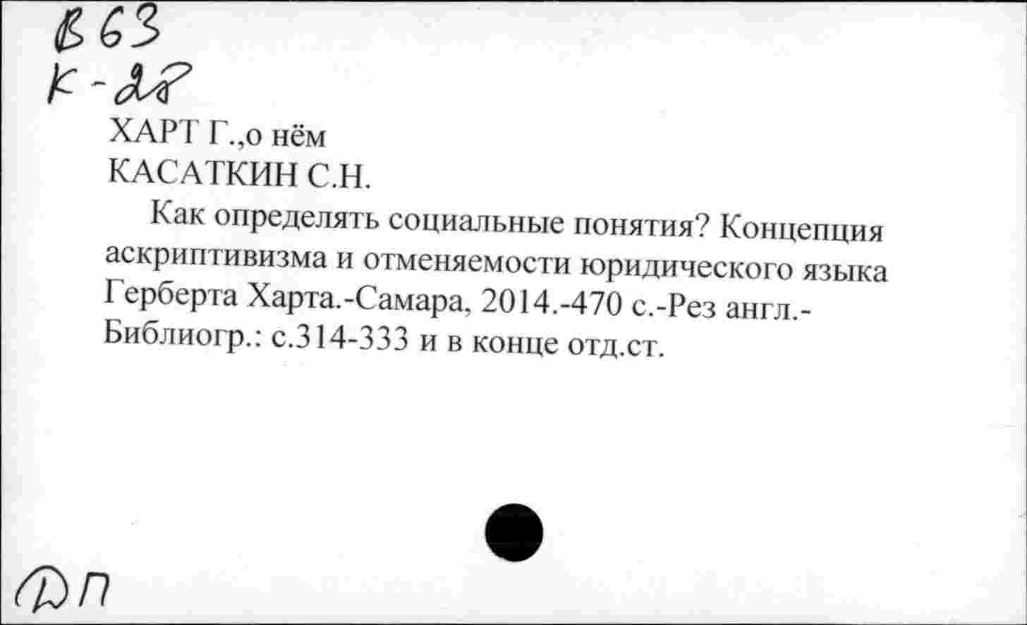 ﻿ХАРТ Г.,о нём
КАСАТКИН С.Н.
Как определять социальные понятия? Концепция аскриптивизма и отменяемости юридического языка Герберта Харта.-Самара, 2014.-470 с.-Рез англ,-Библиогр.: с.314-333 и в конце отд.ст.
п